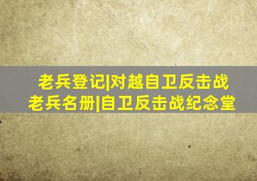 老兵登记|对越自卫反击战老兵名册|自卫反击战纪念堂